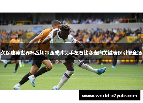 久保建英世界杯战切尔西成胜负手左右比赛走向关键表现引爆全场