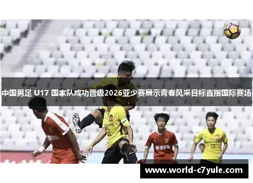 中国男足 U17 国家队成功晋级2026亚少赛展示青春风采目标直指国际赛场