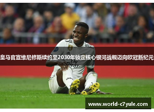 皇马官宣维尼修斯续约至2030年锁定核心银河战舰迈向欧冠新纪元